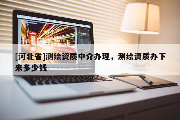 [河北省]測繪資質(zhì)中介辦理，測繪資質(zhì)辦下來多少錢
