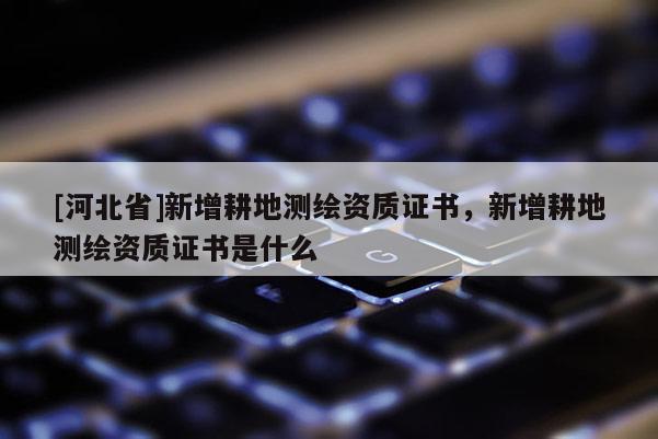 [河北省]新增耕地測繪資質(zhì)證書，新增耕地測繪資質(zhì)證書是什么