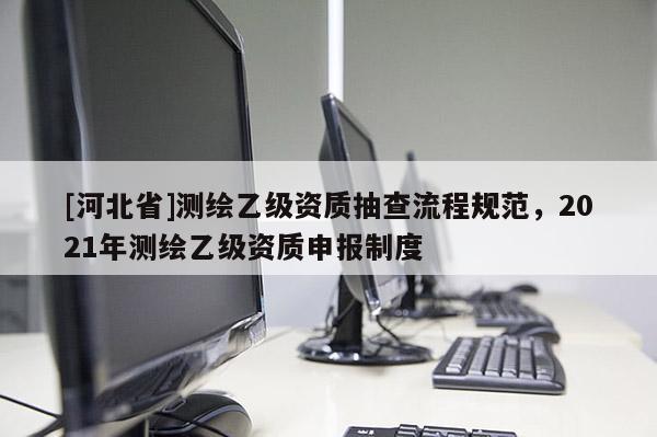 [河北省]測繪乙級資質(zhì)抽查流程規(guī)范，2021年測繪乙級資質(zhì)申報制度