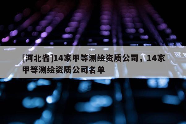 [河北省]14家甲等測(cè)繪資質(zhì)公司，14家甲等測(cè)繪資質(zhì)公司名單