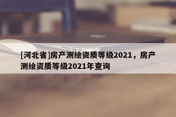 [河北省]房產(chǎn)測繪資質(zhì)等級2021，房產(chǎn)測繪資質(zhì)等級2021年查詢