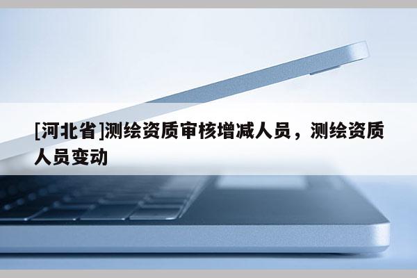 [河北省]測繪資質(zhì)審核增減人員，測繪資質(zhì)人員變動