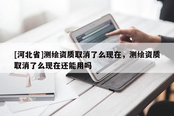 [河北省]測繪資質(zhì)取消了么現(xiàn)在，測繪資質(zhì)取消了么現(xiàn)在還能用嗎