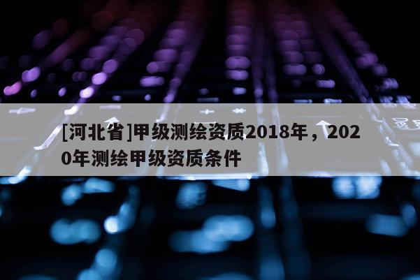 [河北省]甲級測繪資質(zhì)2018年，2020年測繪甲級資質(zhì)條件