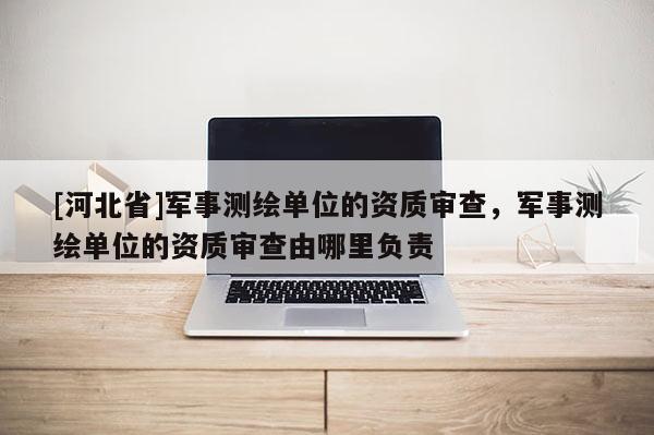 [河北省]軍事測繪單位的資質(zhì)審查，軍事測繪單位的資質(zhì)審查由哪里負(fù)責(zé)