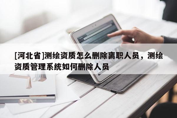 [河北省]測(cè)繪資質(zhì)怎么刪除離職人員，測(cè)繪資質(zhì)管理系統(tǒng)如何刪除人員