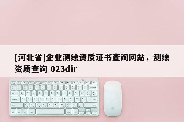 [河北省]企業(yè)測繪資質(zhì)證書查詢網(wǎng)站，測繪資質(zhì)查詢 023dir