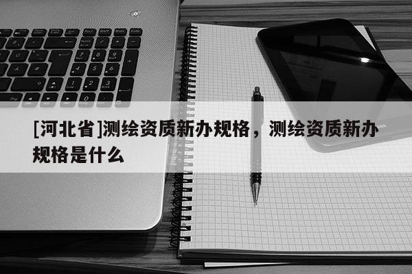 [河北省]測(cè)繪資質(zhì)新辦規(guī)格，測(cè)繪資質(zhì)新辦規(guī)格是什么