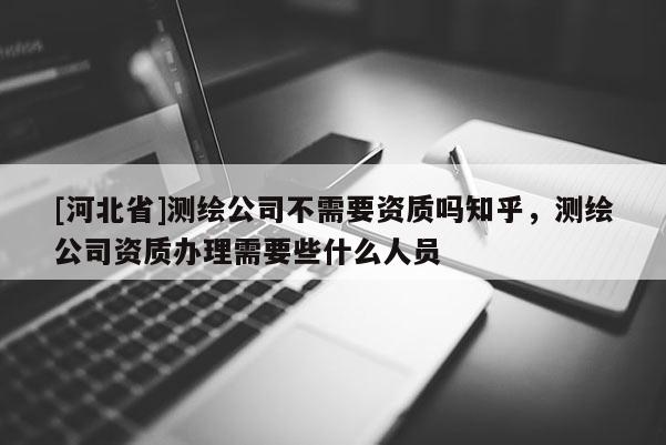 [河北省]測繪公司不需要資質(zhì)嗎知乎，測繪公司資質(zhì)辦理需要些什么人員