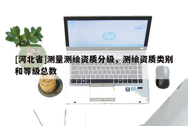 [河北省]測(cè)量測(cè)繪資質(zhì)分級(jí)，測(cè)繪資質(zhì)類別和等級(jí)總數(shù)
