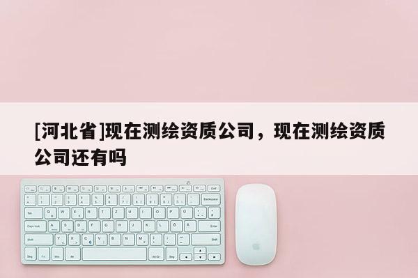 [河北省]現(xiàn)在測繪資質(zhì)公司，現(xiàn)在測繪資質(zhì)公司還有嗎