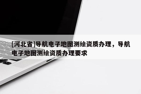 [河北省]導(dǎo)航電子地圖測(cè)繪資質(zhì)辦理，導(dǎo)航電子地圖測(cè)繪資質(zhì)辦理要求