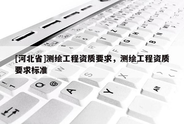 [河北省]測繪工程資質(zhì)要求，測繪工程資質(zhì)要求標(biāo)準(zhǔn)