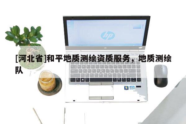 [河北省]和平地質(zhì)測繪資質(zhì)服務(wù)，地質(zhì)測繪隊(duì)