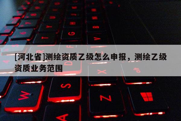 [河北省]測繪資質(zhì)乙級怎么申報，測繪乙級資質(zhì)業(yè)務(wù)范圍