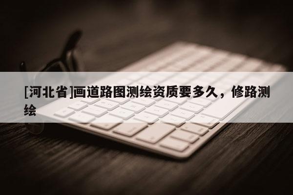 [河北省]畫道路圖測繪資質(zhì)要多久，修路測繪