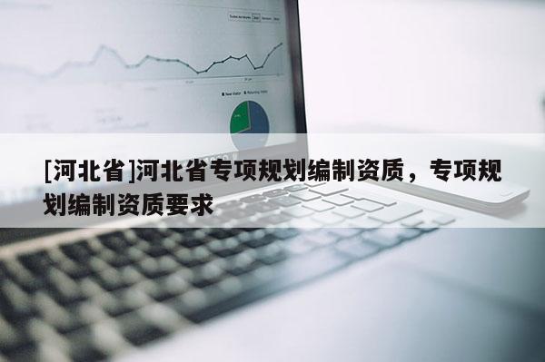 [河北省]河北省專項(xiàng)規(guī)劃編制資質(zhì)，專項(xiàng)規(guī)劃編制資質(zhì)要求