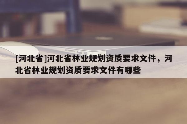 [河北省]河北省林業(yè)規(guī)劃資質(zhì)要求文件，河北省林業(yè)規(guī)劃資質(zhì)要求文件有哪些