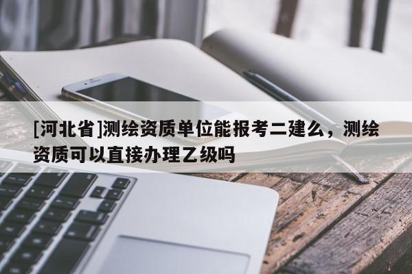 [河北省]測繪資質(zhì)單位能報考二建么，測繪資質(zhì)可以直接辦理乙級嗎