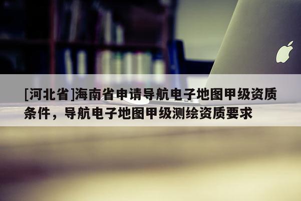 [河北省]海南省申請導(dǎo)航電子地圖甲級資質(zhì)條件，導(dǎo)航電子地圖甲級測繪資質(zhì)要求