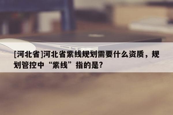 [河北省]河北省紫線規(guī)劃需要什么資質(zhì)，規(guī)劃管控中“紫線”指的是?