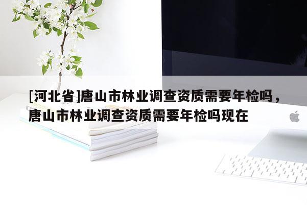 [河北省]唐山市林業(yè)調(diào)查資質(zhì)需要年檢嗎，唐山市林業(yè)調(diào)查資質(zhì)需要年檢嗎現(xiàn)在