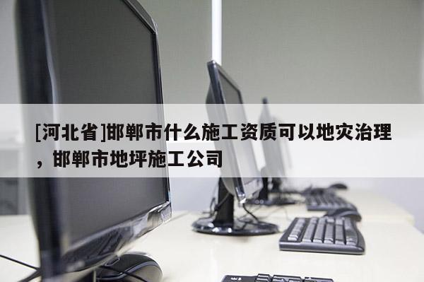 [河北省]邯鄲市什么施工資質(zhì)可以地災(zāi)治理，邯鄲市地坪施工公司