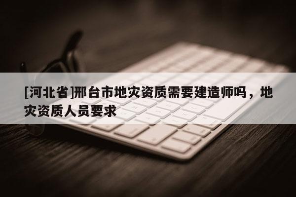 [河北省]邢臺市地災(zāi)資質(zhì)需要建造師嗎，地災(zāi)資質(zhì)人員要求