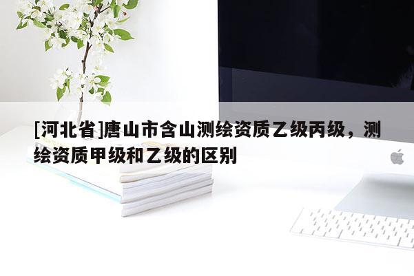 [河北省]唐山市含山測繪資質(zhì)乙級丙級，測繪資質(zhì)甲級和乙級的區(qū)別