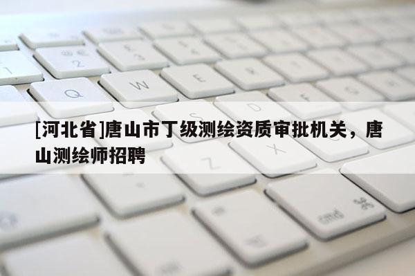 [河北省]唐山市丁級測繪資質(zhì)審批機關，唐山測繪師招聘