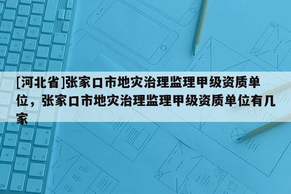 [河北省]張家口市地災治理監(jiān)理甲級資質(zhì)單位，張家口市地災治理監(jiān)理甲級資質(zhì)單位有幾家