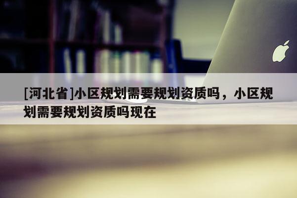 [河北省]小區(qū)規(guī)劃需要規(guī)劃資質(zhì)嗎，小區(qū)規(guī)劃需要規(guī)劃資質(zhì)嗎現(xiàn)在