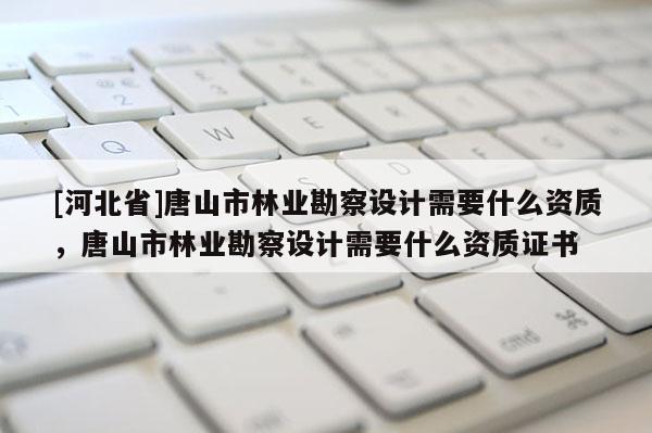 [河北省]唐山市林業(yè)勘察設(shè)計(jì)需要什么資質(zhì)，唐山市林業(yè)勘察設(shè)計(jì)需要什么資質(zhì)證書
