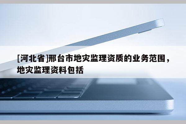 [河北省]邢臺市地災(zāi)監(jiān)理資質(zhì)的業(yè)務(wù)范圍，地災(zāi)監(jiān)理資料包括