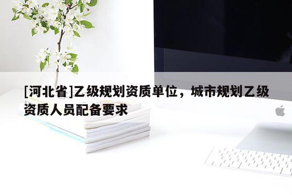 [河北省]乙級規(guī)劃資質(zhì)單位，城市規(guī)劃乙級資質(zhì)人員配備要求