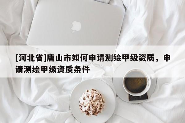 [河北省]唐山市如何申請測繪甲級資質(zhì)，申請測繪甲級資質(zhì)條件