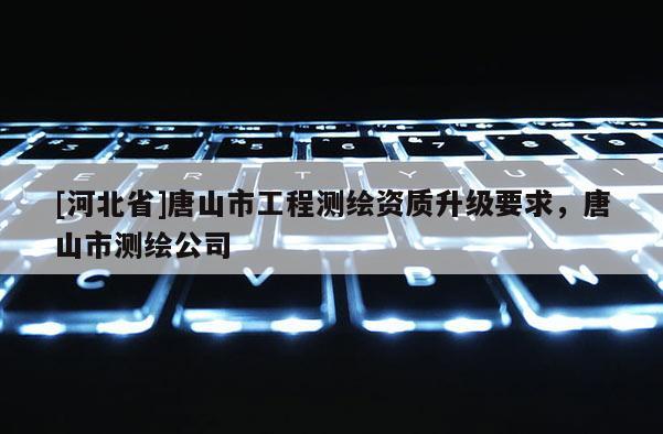 [河北省]唐山市工程測(cè)繪資質(zhì)升級(jí)要求，唐山市測(cè)繪公司