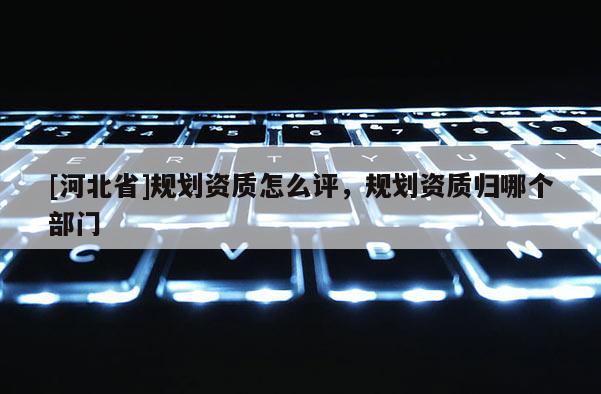 [河北省]規(guī)劃資質(zhì)怎么評(píng)，規(guī)劃資質(zhì)歸哪個(gè)部門(mén)