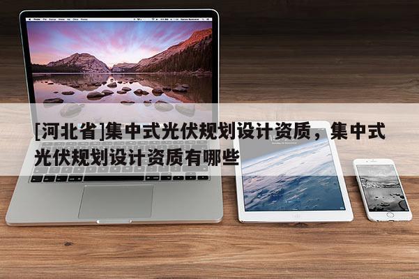 [河北省]集中式光伏規(guī)劃設(shè)計資質(zhì)，集中式光伏規(guī)劃設(shè)計資質(zhì)有哪些