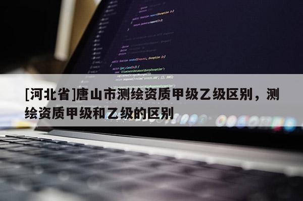 [河北省]唐山市測繪資質(zhì)甲級乙級區(qū)別，測繪資質(zhì)甲級和乙級的區(qū)別