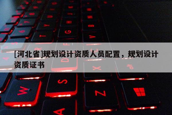 [河北省]規(guī)劃設計資質人員配置，規(guī)劃設計資質證書