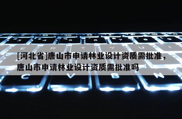 [河北省]唐山市申請(qǐng)林業(yè)設(shè)計(jì)資質(zhì)需批準(zhǔn)，唐山市申請(qǐng)林業(yè)設(shè)計(jì)資質(zhì)需批準(zhǔn)嗎