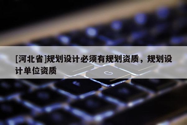[河北省]規(guī)劃設(shè)計必須有規(guī)劃資質(zhì)，規(guī)劃設(shè)計單位資質(zhì)